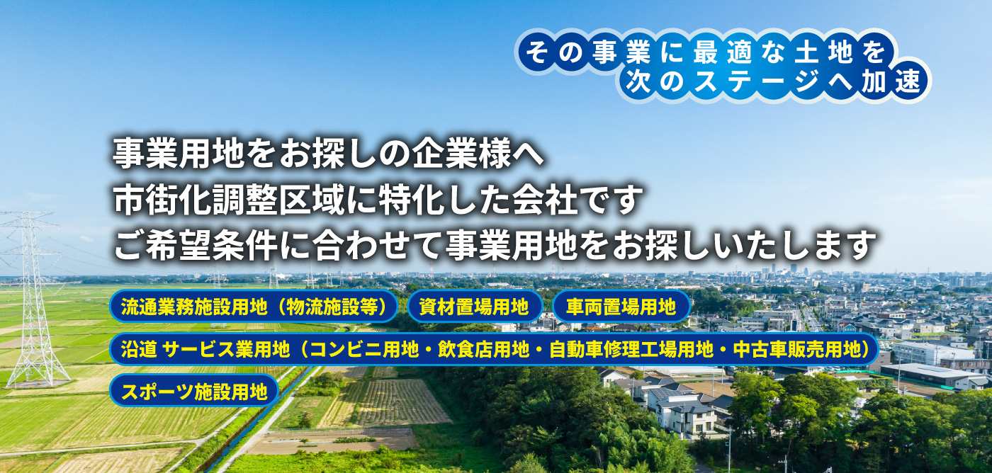 その事業に最適な土地を次のステージへ加速。事業用地をお探しの企業様へ。市街化調整区域に特化した会社です。ご希望条件に合わせて事業用地をお探しいたします。流通業務施設用地（物流施設等）　   資材置場用地　　車両置場用地
沿道 サービス業用地（コンビニ用地・飲食店用地・自動車修理工場用地・中古車販売用地）スポーツ施設用地