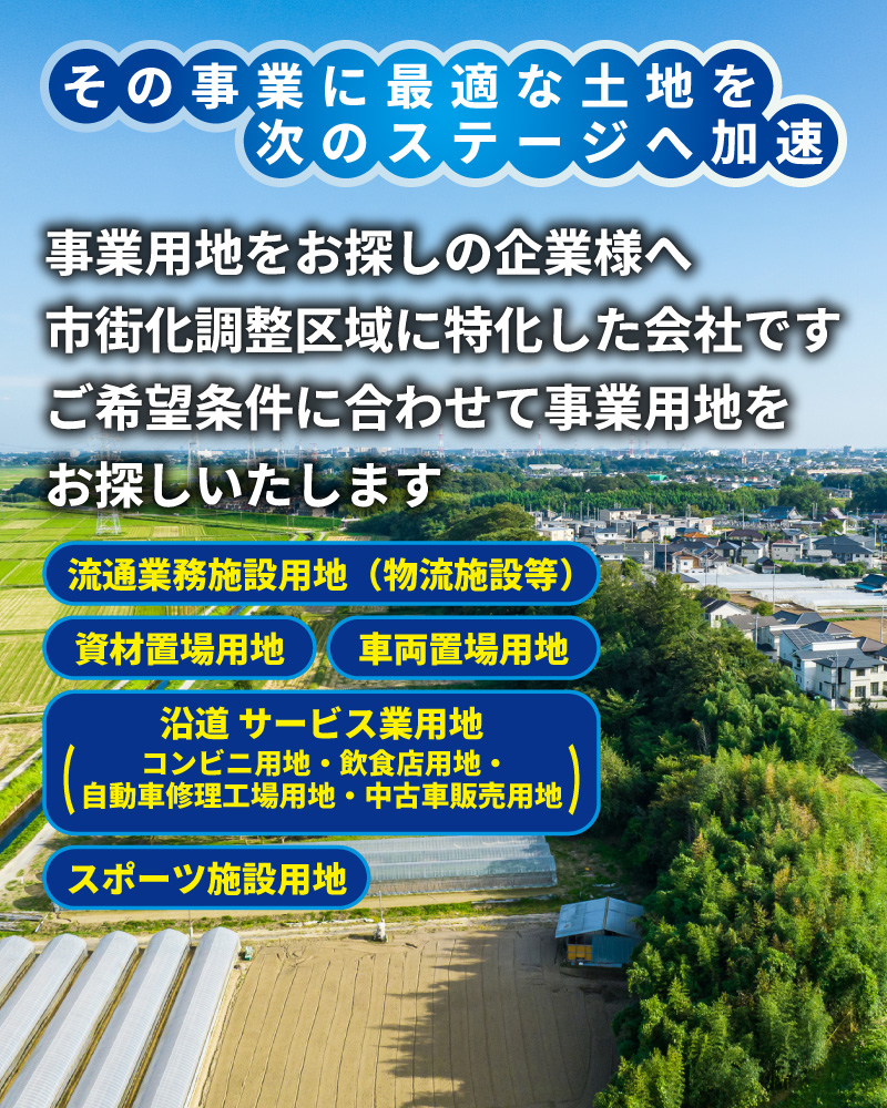 その事業に最適な土地を次のステージへ加速。事業用地をお探しの企業様へ。市街化調整区域に特化した会社です。ご希望条件に合わせて事業用地をお探しいたします。流通業務施設用地（物流施設等）　   資材置場用地　　車両置場用地
沿道 サービス業用地（コンビニ用地・飲食店用地・自動車修理工場用地・中古車販売用地）スポーツ施設用地